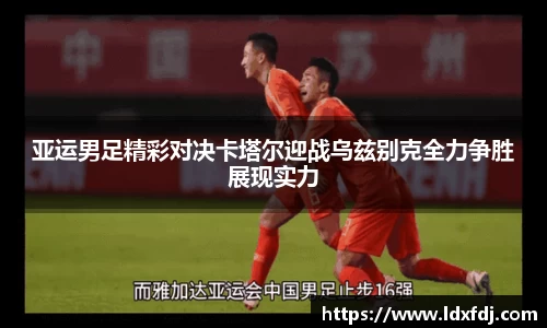 亚运男足精彩对决卡塔尔迎战乌兹别克全力争胜展现实力