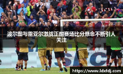 波尔图与雷亚尔激战正酣赛场比分悬念不断引人关注