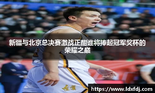 新疆与北京总决赛激战正酣谁将捧起冠军奖杯的荣耀之巅